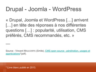 Drupal - Joomla - WordPress 
« Drupal, Joomla et WordPress […] arrivent […] en tête des réponses à nos différentes questions […] : popularité, utilisation, CMS préférés, CMS recommandés, etc. » 
— 
Source : Vincent MAUCORPS (Smile), CMS open source : pénétration, usages et appréciations*(pdf). 
* Livre blanc publié en 2013.  