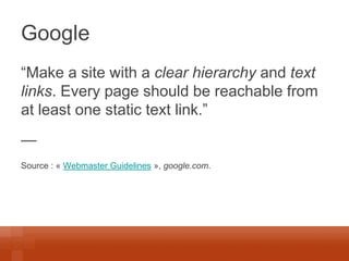 Google 
“Make a site with a clear hierarchy and text links. Every page should be reachable from at least one static text link.” 
— 
Source : « Webmaster Guidelines », google.com.  