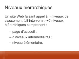 Niveaux hiérarchiques 
Un site Web faisant appel à n niveaux de classement fait intervenir n+2 niveaux hiérarchiques comprenant : 
– page d’accueil ; 
– n niveaux intermédiaires ; 
– niveau élémentaire.  