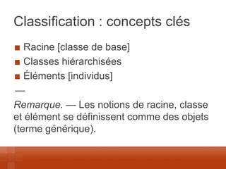 Classification : concepts clés Racine [classe de base] Classes hiérarchisées Éléments [individus] 
— 
Remarque. — Les notions de racine, classe et élément se définissent comme des objets (terme générique).  