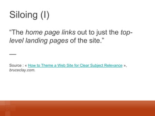 Siloing (I) 
“The home page links out to just the top- level landing pages of the site.” 
— 
Source : « How to Theme a Web Site for Clear Subject Relevance », bruceclay.com. 
 