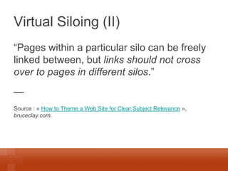 Virtual Siloing (II) 
“Pages within a particular silo can be freely linked between, but links should not cross over to pages in different silos.” 
— 
Source : « How to Theme a Web Site for Clear Subject Relevance », bruceclay.com.  