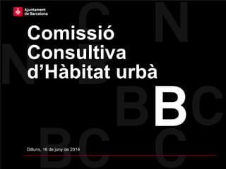 Comissió
Consultiva
d’Hàbitat urbà
Dilluns, 16 de juny de 2014
 