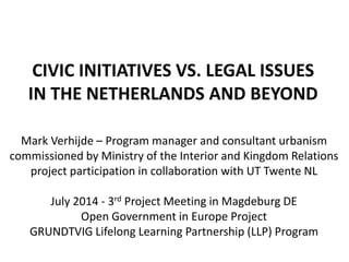 CIVIC INITIATIVES VS. LEGAL ISSUES
IN THE NETHERLANDS AND BEYOND
Mark Verhijde – Program manager and consultant urbanism
commissioned by Ministry of the Interior and Kingdom Relations
project participation in collaboration with UT Twente NL
July 2014 - 3rd Project Meeting in Magdeburg DE
Open Government in Europe Project
GRUNDTVIG Lifelong Learning Partnership (LLP) Program
 
