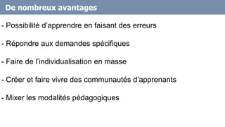 De nombreux avantages
- Possibilité d’apprendre en faisant des erreurs
- Répondre aux demandes spécifiques
- Faire de l’individualisation en masse
- Créer et faire vivre des communautés d’apprenants
- Mixer les modalités pédagogiques
 