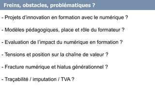 Freins, obstacles, problématiques ?
- Projets d’innovation en formation avec le numérique ?
- Modèles pédagogiques, place et rôle du formateur ?
- Evaluation de l’impact du numérique en formation ?
- Tensions et position sur la chaîne de valeur ?
- Fracture numérique et hiatus générationnel ?
- Traçabilité / imputation / TVA ?
 