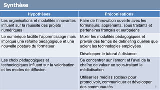 Synthèse
Hypothèses Préconisations
Les organisations et modalités innovantes
influent sur la réussite des projets
numériques
Faire de l’innovation ouverte avec les
formateurs, apprenants, sous traitants et
partenaires français et européens
Le numérique facilite l’apprentissage mais
implique une refonte pédagogique et une
nouvelle posture du formateur
Mixer les modalités pédagogiques et
prévoir des temps de débriefing quelles que
soient les technologies employées
Développer le tutorat à distance
Les choix pédagogiques et
technologiques influent sur la valorisation
et les modes de diffusion
Se concentrer sur l’amont et l’aval de la
chaîne de valeur en sous-traitant la
médiatisation
Utiliser les médias sociaux pour
promouvoir, communiquer et développer
des communautés 31
 