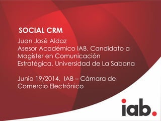 SOCIAL CRM
Juan José Aldaz
Asesor Académico IAB. Candidato a
Magíster en Comunicación
Estratégica, Universidad de La Sabana
Junio 19/2014. IAB – Cámara de
Comercio Electrónico
 