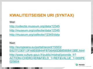 KWALITEITSEISEN URI (SYNTAX)
Wel:
http://collectie.museum.org/data/12345
http://museum.org/collectie/data/12345
http://museum.org/collectie/12345/data
Niet:
http://europeana.eu/portal/record/15503/
E627F23EF13FA8E6584AF8706A95DB85908413BE.html
http://www.culture.gouv.fr/public/mistral/joconde_fr?
ACTION=CHERCHER&FIELD_1=REF&VALUE_1=000PE
025604
 