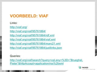 VOORBEELD: VIAF
Links:
http://viaf.org/
http://viaf.org/viaf/95761864/
http://viaf.org/viaf/95761864/rdf.xml
http://viaf.org/viaf/95761864/viaf.xml
http://viaf.org/viaf/95761864/marc21.xml
http://viaf.org/viaf/95761864/justlinks.json
Queries:
http://viaf.org/viaf/search?query=cql.any+%3D+”Brueghel,
Pieter”&httpAccept=application/rss%2bxml
 