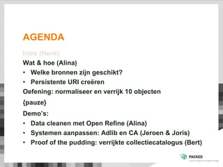 AGENDA
Intro (Henk)
Wat & hoe (Alina)
•  Welke bronnen zijn geschikt?
•  Persistente URI creëren
Oefening: normaliseer en verrijk 10 objecten
{pauze}
Demo’s:
•  Data cleanen met Open Refine (Alina)
•  Systemen aanpassen: Adlib en CA (Jeroen & Joris)
•  Proof of the pudding: verrijkte collectiecatalogus (Bert)
 