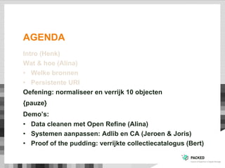 AGENDA
Intro (Henk)
Wat & hoe (Alina)
•  Welke bronnen
•  Persistente URI
Oefening: normaliseer en verrijk 10 objecten
{pauze}
Demo’s:
•  Data cleanen met Open Refine (Alina)
•  Systemen aanpassen: Adlib en CA (Jeroen & Joris)
•  Proof of the pudding: verrijkte collectiecatalogus (Bert)
 