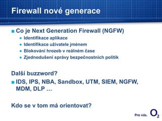 Firewall nové generace
■ Co je Next Generation Firewall (NGFW)
● Identifikace aplikace
● Identifikace uživatele jménem
● Blokování hrozeb v reálném čase
● Zjednodušení správy bezpečnostních politik
Další buzzword?
■ IDS, IPS, NBA, Sandbox, UTM, SIEM, NGFW,
MDM, DLP …
Kdo se v tom má orientovat?
 