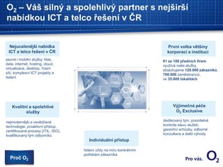 O2 – Váš silný a spolehlivý partner s nejširší
nabídkou ICT a telco řešení v ČR
Nejucelenější nabídka
ICT a telco řešení v ČR
Individuální přístup
Kvalitní a spolehlivé
služby
81 ze 100 předních firem
využívá naše služby,
obsluhujeme 120.000 zákazníků,
700.000 zaměstnanců,
ve 35.000 lokalitách
První volba většiny
korporací a institucí
Výjimečná péče
O2 Exclusive
dedikovaný tým, pravidelná
kontrola stavu služeb,
garanční schůzky, odborné
konzultace a další výhody
pevné i mobilní služby, hlas,
data, internet, hosting, cloud,
virtualizace, desktop, řízení
sítí, komplexní ICT projekty a
řešení
nejmodernější a osvědčené
technologie, proaktivní přístup,
certifikované procesy (ITIL, ISO),
kvalifikovaný tým odborníků
řešení vždy na míru konkrétním
potřebám zákazníka
Proč O2
 