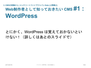 とにかく、WordPress は覚えておかないとい
けない！（詳しくはあとのスライドで）
3. CMSの現場から | コンクリートファイブジャパン Katz (上野勝之)
Web制作者として知っておきたい CMS #1 :
WordPress
2014/6/18 トライデント専門学校 - CMSの現場から 105
 