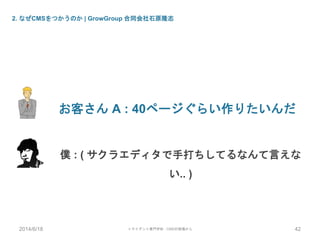 2. なぜCMSをつかうのか | GrowGroup 合同会社石原隆志
お客さん A : 40ページぐらい作りたいんだ
僕 : ( サクラエディタで手打ちしてるなんて言えな
い.. )
2014/6/18 トライデント専門学校 - CMSの現場から 42
 