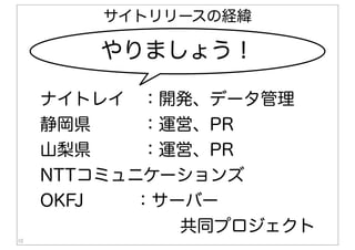 10
やりましょう！
ナイトレイ ：開発、データ管理
静岡県   ：運営、PR
山梨県   ：運営、PR
NTTコミュニケーションズ
OKFJ   ：サーバー
共同プロジェクト
サイトリリースの経緯
 
