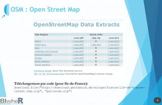 5
5
OSM : Open Street Map
Téléchargement par code (pour Ile-de-France):
download.file("http://download.geofabrik.de/europe/france/ile-de-france-
latest.shp.zip", "parisosm.zip")
 