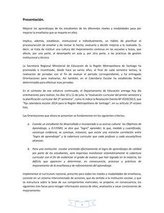 4
Presentación.
Mejorar los aprendizajes de los estudiantes de los diferentes niveles y modalidades pasa por
mejorar la enseñanza que se imparte en ellos.
Implica, además, establecer, institucional e individualmente, un hábito de planificar el
proceso/acción de enseñar y de revisar lo hecho, evaluarlo y decidir mejoras a lo realizado. Es
decir, se trata de instituir una cultura del mejoramiento continuo en las escuelas y liceos, que
afecte, por una parte, al desempeño en aula y, por otra parte, a las prácticas de gestión
institucional y técnica.
La Secretaría Regional Ministerial de Educación de la Región Metropolitana de Santiago ha
promovido e incentivado, desde hace ya varios años, al final de cada semestre lectivo, la
realización de jornadas con el fin de evaluar el período correspondiente, y ha entregado
Orientaciones para realizarlas. Así también, en el Calendario Escolar ha establecido fechas
determinadas para efectuar esas jornadas.
En el contexto de ese esfuerzo continuado, el Departamento de Educación entrega hoy día
orientaciones para realizar, los días 10 y 11 de julio, la “evaluación curricular del primer semestre y
la planificación curricular del 2º semestre”, como lo indica la Resolución Exenta Nº 4559/2013, que
“fija calendario escolar 2014 para la Región Metropolitana de Santiago”, en su artículo 2º octavo
hito.
Las Orientaciones que ahora se presentan se fundamentan en los siguientes criterios:
a. Cuando un estudiante ha desarrollado e incorporado a su acervo cultural los Objetivos de
Aprendizaje, u O.F/CMO, se dice que “logró” aprender; lo que, medido y cuantificado,
construye evidencia; se concluye, entonces, que existe una estrecha correlación entre
“logro de aprendizaje” y la cobertura curricular que cada profesor y cada escuela/liceo
alcanzan.
b. Para una institución escolar orientada efectivamente al logro de aprendizajes de calidad
por parte de los estudiantes, será imperioso monitorear sistemáticamente la cobertura
curricular con el fin de evidenciar el grado de avance que han logrado en la materia, los
déficits que aparecen y determinar, en consecuencia, procesos y prácticas de
mejoramiento de la enseñanza y de reforzamiento del aprendizaje.
Implementar el currículum nacional, prescrito para todos los niveles y modalidades de enseñanza,
consiste en un sistema interconectado de acciones, que da sentido a la institución escolar, y que
se estructura sobre la base de sus componentes esenciales; se propone, en consecuencia, los
siguientes tres focos para recoger información acerca de ellos, analizarlos y sacar conclusiones de
mejoramiento:
 
