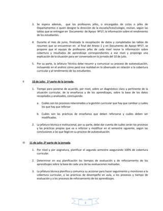 3
3. Se espera además, que los profesores jefes, o encargados de ciclos o jefes de
Departamentos o quien designe la dirección de la escuela/liceo/colegio, reúnan, según las
tablas que se entregan en Documento de Apoyo Nº17, la información sobre el rendimiento
de los estudiantes.
4. Durante el mes de junio, finalizada la recopilación de datos y completadas las tablas de
resumen que se encuentran en al final del Anexo 1 y en Documento de Apoyo Nº17, se
propone que el equipo de profesores jefes de cada nivel revise la información sobre
cobertura y resultados de aprendizaje correspondientes a ese nivel y proponga una
explicación de la situación para ser conversada en la jornada del 10 de julio.
5. Por su parte, la Jefatura Técnica debe resumir y comunicar su proceso de autoevaluación,
incluyendo en el análisis cómo pesó esa realidad en lo observado en relación a la cobertura
curricular y al rendimiento de los estudiantes.
II 10 de julio: 1ª parte de la jornada.
1. Tiempo para ponerse de acuerdo, por nivel, sobre un diagnóstico claro y pertinente de la
situación curricular, de la enseñanza y de los aprendizajes, sobre la base de los datos
recopilados y analizados, concluyendo:
a. Cuáles son los procesos relacionados a la gestión curricular que hay que cambiar y cuáles
los que hay que reforzar
b. Cuáles son las prácticas de enseñanza que deben reforzarse y cuáles deben ser
modificadas.
2. La jefatura técnica e institucional, por su parte, debe dar cuenta de cuáles serán los procesos
y las prácticas propias que va a reforzar y modificar en el semestre siguiente, según las
conclusiones a las que llegó en su proceso de autoevaluación.
III 11 de julio: 2ª parte de la jornada.
1. Por nivel y por asignatura, planificar el segundo semestre asegurando 100% de cobertura
curricular.
2. Determinar en esa planificación los tiempos de evaluación y de reforzamiento de los
aprendizajes sobre la base de cada una de las evaluaciones realizadas.
3. La jefatura técnica planifica y comunica su accionar para hacer seguimiento y monitoreo a la
cobertura curricular, a las prácticas de desempeño en aula, a los procesos y tiempo de
evaluación y a los procesos de reforzamiento de los aprendizajes.
 