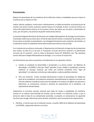 4
Presentación.
Mejorar los aprendizajes de los estudiantes de los diferentes niveles y modalidades pasa por mejorar la
enseñanza que se imparte en ellos.
Implica, además, establecer, institucional e individualmente, un hábito de planificar el proceso/acción de
enseñar y de revisar lo hecho, evaluarlo y decidir mejoras a lo realizado. Es decir, se trata de instituir una
cultura del mejoramiento continuo en las escuelas y liceos, que afecte, por una parte, al desempeño en
aula y, por otra parte, a las prácticas de gestión institucional y técnica.
La Secretaría Regional Ministerial de Educación de la Región Metropolitana de Santiago ha promovido e
incentivado, desde hace ya varios años, al final de cada semestre lectivo, la realización de jornadas con el
fin de evaluar el período correspondiente, y ha entregado Orientaciones para realizarlas. Así también, en
el Calendario Escolar ha establecido fechas determinadas para efectuar esas jornadas.
En el contexto de ese esfuerzo continuado, el Departamento de Educación entrega hoy día orientaciones
para realizar, los días 10 y 11 de julio, la “evaluación curricular del primer semestre y la planificación
curricular del 2º semestre”, como lo indica la Resolución Exenta Nº 4559/2013, que “fija calendario
escolar 2014 para la Región Metropolitana de Santiago”, en su artículo 2º octavo hito.
Las Orientaciones que ahora se presentan se fundamentan en los siguientes criterios:
a. Cuando un estudiante ha desarrollado e incorporado a su acervo cultural los Objetivos de
Aprendizaje, u O.F/CMO, se dice que “logró” aprender; lo que, medido y cuantificado, construye
evidencia; se concluye, entonces, que existe una estrecha correlación entre “logro de
aprendizaje” y la cobertura curricular que cada profesor y cada escuela/liceo alcanzan.
b. Para una institución escolar orientada efectivamente al logro de aprendizajes de calidad por
parte de los estudiantes, será imperioso monitorear sistemáticamente la cobertura curricular con
el fin de evidenciar el grado de avance que han logrado en la materia, los déficits que aparecen y
determinar, en consecuencia, procesos y prácticas de mejoramiento de la enseñanza y de
reforzamiento del aprendizaje.
Implementar el currículum nacional, prescrito para todos los niveles y modalidades de enseñanza,
consiste en un sistema interconectado de acciones, que da sentido a la institución escolar, y que se
estructura sobre la base de sus componentes esenciales; se propone, en consecuencia, los siguientes
tres focos para recoger información acerca de ellos, analizarlos y sacar conclusiones de mejoramiento:
1. Planificar, a nivel de aula y de la institución escolar, y enseñar 100% de los Objetivos de Aprendizaje
(u OF/CMO), asegurando cobertura curricular,
 