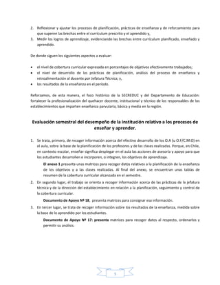5
2. Reflexionar y ajustar los procesos de planificación, prácticas de enseñanza y de reforzamiento para
que superen las brechas entre el currículum prescrito y el aprendido y,
3. Medir los logros de aprendizaje, evidenciando las brechas entre currículum planificado, enseñado y
aprendido.
De donde siguen los siguientes aspectos a evaluar:
 el nivel de cobertura curricular expresada en porcentajes de objetivos efectivamente trabajados;
 el nivel de desarrollo de las prácticas de planificación, análisis del proceso de enseñanza y
retroalimentación al docente por Jefatura Técnica; y,
 los resultados de la enseñanza en el período.
Reforzamos, de esta manera, el foco histórico de la SECREDUC y del Departamento de Educación:
fortalecer la profesionalización del quehacer docente, institucional y técnico de los responsables de los
establecimientos que imparten enseñanza parvularia, básica y media en la región.
Evaluación semestral del desempeño de la institución relativo a los procesos de
enseñar y aprender.
1. Se trata, primero, de recoger información acerca del efectivo desarrollo de los O.A (u O.F/C.M.O) en
el aula, sobre la base de la planificación de los profesores y de las clases realizadas. Porque, en Chile,
en contexto escolar, enseñar significa desplegar en el aula las acciones de asesoría y apoyo para que
los estudiantes desarrollen e incorporen, o integren, los objetivos de aprendizaje.
El anexo 1 presenta unas matrices para recoger datos relativos a la planificación de la enseñanza
de los objetivos y a las clases realizadas. Al final del anexo, se encuentran unas tablas de
resumen de la cobertura curricular alcanzada en el semestre.
2. En segundo lugar, el trabajo se orienta a recoger información acerca de las prácticas de la jefatura
técnica y de la dirección del establecimiento en relación a la planificación, seguimiento y control de
la cobertura curricular.
Documento de Apoyo Nº 18, presenta matrices para consignar esa información.
3. En tercer lugar, se trata de recoger información sobre los resultados de la enseñanza, medida sobre
la base de lo aprendido por los estudiantes.
Documento de Apoyo Nº 17: presenta matrices para recoger datos al respecto, ordenarlos y
permitir su análisis.
 