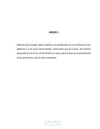 6
ANEXO 1
Matrices para recoger datos relativos a la planificación de la enseñanza de los
objetivos y a las clases desarrolladas, información que da cuenta del efectivo
desarrollo de los O.A (u O.F/C.M.O) en el aula, sobre la base de la planificación
de los profesores y de las clases realizadas.
 