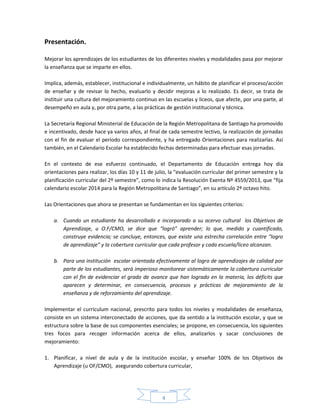 4
Presentación.
Mejorar los aprendizajes de los estudiantes de los diferentes niveles y modalidades pasa por mejorar
la enseñanza que se imparte en ellos.
Implica, además, establecer, institucional e individualmente, un hábito de planificar el proceso/acción
de enseñar y de revisar lo hecho, evaluarlo y decidir mejoras a lo realizado. Es decir, se trata de
instituir una cultura del mejoramiento continuo en las escuelas y liceos, que afecte, por una parte, al
desempeño en aula y, por otra parte, a las prácticas de gestión institucional y técnica.
La Secretaría Regional Ministerial de Educación de la Región Metropolitana de Santiago ha promovido
e incentivado, desde hace ya varios años, al final de cada semestre lectivo, la realización de jornadas
con el fin de evaluar el período correspondiente, y ha entregado Orientaciones para realizarlas. Así
también, en el Calendario Escolar ha establecido fechas determinadas para efectuar esas jornadas.
En el contexto de ese esfuerzo continuado, el Departamento de Educación entrega hoy día
orientaciones para realizar, los días 10 y 11 de julio, la “evaluación curricular del primer semestre y la
planificación curricular del 2º semestre”, como lo indica la Resolución Exenta Nº 4559/2013, que “fija
calendario escolar 2014 para la Región Metropolitana de Santiago”, en su artículo 2º octavo hito.
Las Orientaciones que ahora se presentan se fundamentan en los siguientes criterios:
a. Cuando un estudiante ha desarrollado e incorporado a su acervo cultural los Objetivos de
Aprendizaje, u O.F/CMO, se dice que “logró” aprender; lo que, medido y cuantificado,
construye evidencia; se concluye, entonces, que existe una estrecha correlación entre “logro
de aprendizaje” y la cobertura curricular que cada profesor y cada escuela/liceo alcanzan.
b. Para una institución escolar orientada efectivamente al logro de aprendizajes de calidad por
parte de los estudiantes, será imperioso monitorear sistemáticamente la cobertura curricular
con el fin de evidenciar el grado de avance que han logrado en la materia, los déficits que
aparecen y determinar, en consecuencia, procesos y prácticas de mejoramiento de la
enseñanza y de reforzamiento del aprendizaje.
Implementar el currículum nacional, prescrito para todos los niveles y modalidades de enseñanza,
consiste en un sistema interconectado de acciones, que da sentido a la institución escolar, y que se
estructura sobre la base de sus componentes esenciales; se propone, en consecuencia, los siguientes
tres focos para recoger información acerca de ellos, analizarlos y sacar conclusiones de
mejoramiento:
1. Planificar, a nivel de aula y de la institución escolar, y enseñar 100% de los Objetivos de
Aprendizaje (u OF/CMO), asegurando cobertura curricular,
 