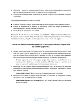5
2. Reflexionar y ajustar los procesos de planificación, prácticas de enseñanza y de reforzamiento
para que superen las brechas entre el currículum prescrito y el aprendido y,
3. Medir los logros de aprendizaje, evidenciando las brechas entre currículum planificado, enseñado
y aprendido.
De donde siguen los siguientes aspectos a evaluar:
 el nivel de cobertura curricular expresada en porcentajes de objetivos efectivamente trabajados;
 el nivel de desarrollo de las prácticas de planificación, análisis del proceso de enseñanza y
retroalimentación al docente por Jefatura Técnica; y,
 los resultados de la enseñanza en el período.
Reforzamos, de esta manera, el foco histórico de la SECREDUC y del Departamento de Educación:
fortalecer la profesionalización del quehacer docente, institucional y técnico de los responsables de
los establecimientos que imparten enseñanza parvularia, básica y media en la región.
Evaluación semestral del desempeño de la institución relativo a los procesos
de enseñar y aprender.
1. Se trata, primero, de recoger información acerca del efectivo desarrollo de los O.A (u O.F/C.M.O)
en el aula, sobre la base de la planificación de los profesores y de las clases realizadas. Porque, en
Chile, en contexto escolar, enseñar significa desplegar en el aula las acciones de asesoría y apoyo
para que los estudiantes desarrollen e incorporen, o integren, los objetivos de aprendizaje.
El anexo 1 presenta unas matrices para recoger datos relativos a la planificación de la
enseñanza de los objetivos y a las clases realizadas. Al final del anexo, se encuentran unas
tablas de resumen de la cobertura curricular alcanzada en el semestre.
2. En segundo lugar, el trabajo se orienta a recoger información acerca de las prácticas de la jefatura
técnica y de la dirección del establecimiento en relación a la planificación, seguimiento y control
de la cobertura curricular.
Documento de Apoyo Nº 18, presenta matrices para consignar esa información.
3. En tercer lugar, se trata de recoger información sobre los resultados de la enseñanza, medida
sobre la base de lo aprendido por los estudiantes.
Documento de Apoyo Nº 17: presenta matrices para recoger datos al respecto, ordenarlos y
permitir su análisis.
 