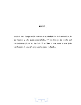 6
ANEXO 1
Matrices para recoger datos relativos a la planificación de la enseñanza de
los objetivos y a las clases desarrolladas, información que da cuenta del
efectivo desarrollo de los O.A (u O.F/C.M.O) en el aula, sobre la base de la
planificación de los profesores y de las clases realizadas.
 