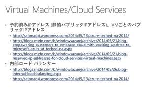 http://satonaoki.wordpress.com/2014/05/13/azure-teched-na-2014/
http://blogs.msdn.com/b/windowsazurej/archive/2014/05/21/blog-
empowering-customers-to-embrace-cloud-with-exciting-updates-to-
microsoft-azure-at-teched-na.aspx
http://blogs.msdn.com/b/windowsazurej/archive/2014/05/21/blog-
reserved-ip-addresses-for-cloud-services-virtual-machines.aspx
http://blogs.msdn.com/b/windowsazurej/archive/2014/05/26/blog-
internal-load-balancing.aspx
http://satonaoki.wordpress.com/2014/05/13/azure-teched-na-2014/
 