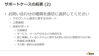 サポートケースの起票  (2)
•  お問い合わせの種類を適切切に選択してください
–  アカウントと請求に関するサポート
–  上限緩和
–  技術サポート
•  仕様確認
•  サービス、ツールやSDKなどの使⽤用⽅方法
•  既に稼働しているシステムに関するお問い合わせ(障害切切り分け等)
•  新機能/改善要望
•  その他⼀一般的な技術質問 　
 