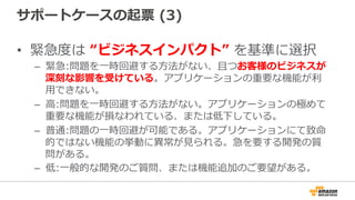 サポートケースの起票  (3)
•  緊急度度は  “ビジネスインパクト”  を基準に選択
–  緊急:問題を⼀一時回避する⽅方法がない、且つお客様のビジネスが
深刻な影響を受けている。アプリケーションの重要な機能が利利
⽤用できない。
–  ⾼高:問題を⼀一時回避する⽅方法がない。アプリケーションの極めて
重要な機能が損なわれている、または低下している。
–  普通:問題の⼀一時回避が可能である。アプリケーションにて致命
的ではない機能の挙動に異異常が⾒見見られる。急を要する開発の質
問がある。
–  低:⼀一般的な開発のご質問、または機能追加のご要望がある。
 