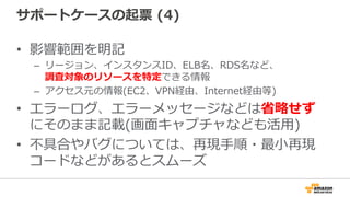 サポートケースの起票  (4)
•  影響範囲を明記
–  リージョン、インスタンスID、ELB名、RDS名など、
調査対象のリソースを特定できる情報
–  アクセス元の情報(EC2、VPN経由、Internet経由等)
•  エラーログ、エラーメッセージなどは省省略略せず
にそのまま記載(画⾯面キャプチャなども活⽤用)
•  不不具合やバグについては、再現⼿手順・最⼩小再現
コードなどがあるとスムーズ
 