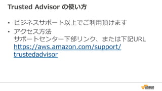 Trusted  Advisor  の使い⽅方
•  ビジネスサポート以上でご利利⽤用頂けます
•  アクセス⽅方法
サポートセンター下部リンク、または下記URL
https://aws.amazon.com/support/
trustedadvisor
 