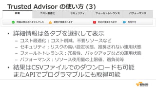 Trusted  Advisor  の使い⽅方  (3)
•  詳細情報は各タブを選択して表⽰示
–  コスト最適化  :  コスト削減、不不要リソースなど
–  セキュリティ：リスクの⾼高い設定状態、推奨されない運⽤用状態
–  フォールトトレランス：冗⻑⾧長性、バックアップなどの運⽤用状態
–  パフォーマンス：リソース使⽤用量量の上限値、過負荷等
•  結果はCSVファイルでのダウンロードも可能
またAPIでプログラマブルにも取得可能
 