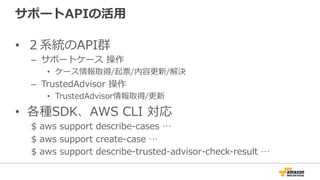 サポートAPIの活⽤用
•  ２系統のAPI群
–  サポートケース  操作
•  ケース情報取得/起票/内容更更新/解決
–  TrustedAdvisor  操作
•  TrustedAdvisor情報取得/更更新
•  各種SDK、AWS  CLI  対応
$  aws  support  describe-‐‑‒cases  …
$  aws  support  create-‐‑‒case  …  
$  aws  support  describe-‐‑‒trusted-‐‑‒advisor-‐‑‒check-‐‑‒result  …
 