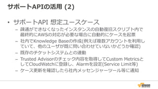 サポートAPIの活⽤用  (2)
•  サポートAPI  想定ユースケース
–  疎通ができなくなったインスタンスの⾃自動復復旧スクリプト内で
最終的にAWSの対応が必要な場合に⾃自動的にケースを起票
–  社内でKnowledge  Baseの作成(例例えば複数アカウントを利利⽤用し
ていて、他のユーザが既に問い合わせていないかどうか確認)
–  既存のチケットシステムとの連動
–  Trusted  Advisorのチェック内容を取得してCustom  Metricsと
してCloudWatchに登録し、Alarmを設定(Service  Limit等)
–  ケース更更新を確認したら社内メッセンジャーツール等に通知
 