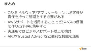 まとめ
•  OS/ミドルウェア/アプリケーションはお客様が
責任を持って管理理をする必要がある
•  AWSサポートを活⽤用することでビジネスの価値
を作り出す事に集中する
•  実運⽤用ではビジネスサポート以上を検討
•  APIやTrusted  Advisorなど便便利利な機能を活⽤用
 