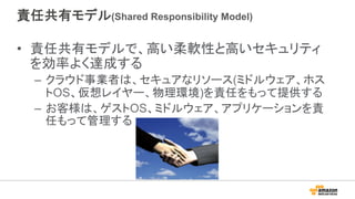 責任共有モデル(Shared Responsibility Model)
•  責任共有モデルで、高い柔軟性と高いセキュリティ
を効率よく達成する
–  クラウド事業者は、セキュアなリソース(ミドルウェア、ホス
トOS、仮想レイヤー、物理環境)を責任をもって提供する
–  お客様は、ゲストOS、ミドルウェア、アプリケーションを責
任もって管理する
 