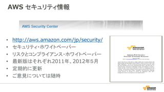 AWS セキュリティ情報
•  http://aws.amazon.com/jp/security/
•  セキュリティ・ホワイトペーパー
•  リスクとコンプライアンス・ホワイトペーパー
•  最新版はそれぞれ2011年、2012年５月
•  定期的に更新
•  ご意見については随時
 