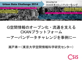 G空間情報のオープン化・流通を支える
CKANプラットフォーム
ーアーバンデータチャレンジを事例にー
瀬戸寿一（東京大学空間情報科学研究センター）
2014/06/19
CKAN日本コミュニティミーティング
 