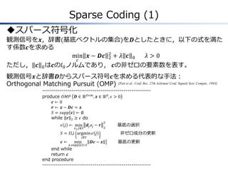 Sparse Coding (1)
スパース符号化
観測信号を𝒙，辞書(基底ベクトルの集合)を𝑫としたときに，以下の式を満た
す係数𝒄を求める
min
𝑐
𝒙 − 𝑫𝒄 2
2
+ 𝜆 𝒄 0 𝜆 > 0
ただし， 𝒄 0は𝒄の𝑙0ノルムであり， 𝒄の非ゼロの要素数を表す。
観測信号𝒙と辞書𝑫からスパース符号𝒄を求める代表的な手法：
Orthogonal Matching Pursuit (OMP) [Pati et al., Conf. Rec. 27th Asilomar Conf. Signals Syst. Comput., 1993]
--------------------------------------------------------
produce 𝑂𝑀𝑃 𝑫 ∈ ℝ 𝑑×𝑚, 𝒙 ∈ ℝ 𝑑, 𝜖 > 0
𝒄 ← 0
𝒓 ← 𝒙 − 𝑫𝒄 = 𝒙
𝑆 = 𝑠𝑢𝑝𝑝 𝒄 ← ∅
while 𝒓 2 ≥ 𝜖 do
𝜖 𝑗 ← min
𝑧 𝑗,𝑗∉𝑆
𝒅𝑗 𝑧𝑗 − 𝒓
2
2
基底の選択
𝑆 = 𝑆⋃ argmin
𝑗∉𝑆
𝜖 𝑗 非ゼロ成分の更新
𝒄 ← min
𝒄,𝑠𝑢𝑝𝑝 𝒄 ⊂𝑆
𝑫𝒄 − 𝒙 2
2
基底の更新
end while
return 𝒄
end procedure
--------------------------------------------------------
 