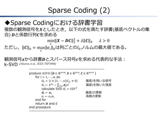 Sparse Coding (2)
Sparse Codingにおける辞書学習
複数の観測信号を𝑿としたとき，以下の式を満たす辞書(基底ベクトルの集
合) 𝑫と係数行列𝑪を求める
min
𝑐
𝑿 − 𝑫𝑪 2
2
+ 𝜆 𝑪 0 𝜆 > 0
ただし， 𝑪 0 = max
𝑖
𝒄𝑖 0は列ごとの𝑙0ノルムの最大値である。
観測信号𝒙から辞書𝑫とスパース符号𝒄を求める代表的な手法：
k-SVD [Aharon et al., IEEE TSP2006]
--------------------------------------------------------
produce 𝐾𝑆𝑉𝐷 𝑫 ∈ ℝ 𝑑×𝑚
, 𝑿 ∈ ℝ 𝑑×𝑛
, 𝑪 ∈ ℝ 𝑚×𝑛
for 𝑙 = 1, ⋯ , 𝑚 do
Ω𝑙 ← 𝑖 ∈ 1, ⋯ , 𝑛 |𝐶𝑙𝑖 ≠ 0 基底𝑙を用いる信号
𝑅𝑙 ← 𝑋 𝛺 𝑙 − 𝒅𝑗 𝒄 𝑗
𝑗≠𝑙 基底𝑙を除いた残差
calculate SVD 𝑅𝑙 = 𝑈Σ𝑉 𝑇
𝒅𝑙 ← 𝒖1 基底𝑙の更新
𝒄𝑙 ← 𝜎1 𝒗1 係数の更新
end for
return 𝑫 and 𝑪
end procedure
--------------------------------------------------------
 