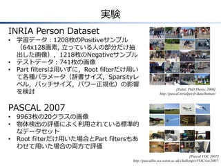実験
INRIA Person Dataset
• 学習データ：1208枚のPositiveサンプル
（64x128画素, 立っている人の部分だけ抽
出した画像），1218枚のNegativeサンプル
• テストデータ：741枚の画像
• Part filtersは用いずに，Root filterだけ用い
て各種パラメータ（辞書サイズ，Sparsityレ
ベル，パッチサイズ，パワー正規化）の影響
を検討
PASCAL 2007
• 9963枚の20クラスの画像
• 物体検出の評価によく利用されている標準的
なデータセット
• Root filterだけ用いた場合とPart filtersもあ
わせて用いた場合の両方で評価
[Dalal, PhD Thesis, 2006]
http://pascal.inrialpes.fr/data/human/
[Pascal VOC 2007]
http://pascallin.ecs.soton.ac.uk/challenges/VOC/voc2007/
 