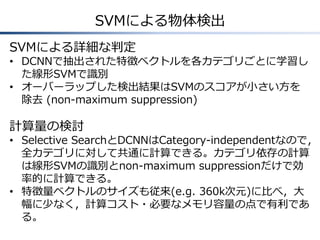 SVMによる物体検出
SVMによる詳細な判定
• DCNNで抽出された特徴ベクトルを各カテゴリごとに学習し
た線形SVMで識別
• オーバーラップした検出結果はSVMのスコアが小さい方を
除去 (non-maximum suppression)
計算量の検討
• Selective SearchとDCNNはCategory-independentなので，
全カテゴリに対して共通に計算できる。カテゴリ依存の計算
は線形SVMの識別とnon-maximum suppressionだけで効
率的に計算できる。
• 特徴量ベクトルのサイズも従来(e.g. 360k次元)に比べ，大
幅に少なく，計算コスト・必要なメモリ容量の点で有利であ
る。
 