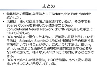 まとめ
• 物体検出の標準的な手法としてDeformable Part Modelを
紹介した。
• 現在は，様々な改良手法が提案されているが，その中でも
Sparse Codingを利用した手法(HSC)とDeep
Convolutional Neural Network (DCNN)を利用した手法に
ついて紹介した。
• DCNNの論文で紹介したように，近年高い性能を示している
手法は，Selective Searchのように候補領域を予め検出する
方法を用いていることが多い。このような手法は，Sliding
Windowsのような画像の全領域を網羅的に計算する必要が
ないのに加えて，様々なアスペクト比にも対応することがで
きる。
• DCNNで抽出した特徴量は，HOG特徴量に比べて高い記述
能力を持つことが示唆されている。
 