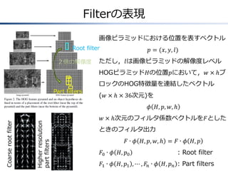 Filterの表現
Coarserootfilter
Higherresolution
partfilters Root filter
Part filters
画像ピラミッドにおける位置を表すベクトル
𝑝 = (𝑥, 𝑦, 𝑙)
ただし，𝑙は画像ピラミッドの解像度レベル
HOGピラミッド𝐻の位置𝑝において，𝑤 × ℎブ
ロックのHOG特徴量を連結したベクトル
(𝑤 × ℎ × 36次元)を
𝜙 𝐻, 𝑝, 𝑤, ℎ
𝑤 × ℎ次元のフィルタ係数ベクトルを𝐹とした
ときのフィルタ出力
𝐹 ∙ 𝜙 𝐻, 𝑝, 𝑤, ℎ = 𝐹 ∙ 𝜙 𝐻, 𝑝
𝐹0 ∙ 𝜙 𝐻, 𝑝0 : Root filter
𝐹1 ∙ 𝜙 𝐻, 𝑝1 , ⋯ , 𝐹𝑛 ∙ 𝜙 𝐻, 𝑝 𝑛 : Part filters
２倍の解像度
 