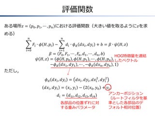 評価関数
ある場所𝑧 = 𝑝0, 𝑝1, ⋯ , 𝑝 𝑛 における評価関数（大きい値を取るように𝑧を求
める）
𝐹𝑖 ∙ 𝜙 𝐻, 𝑝𝑖
𝑛
𝑖=0
− 𝑑𝑖 ∙ 𝜙 𝑑 𝑑𝑥𝑖, 𝑑𝑦𝑖
𝑛
𝑖=1
+ 𝑏 = 𝛽 ∙ 𝜓 𝐻, 𝑧
𝛽 = 𝐹0, 𝐹1, ⋯ , 𝐹𝑛, 𝑑1, ⋯ , 𝑑 𝑛, 𝑏
𝜓 𝐻, 𝑧 = ( 𝜙 𝐻, 𝑝0 , 𝜙 𝐻, 𝑝1 , ⋯ , 𝜙 𝐻, 𝑝 𝑛 ,
−𝜙 𝑑 𝑑𝑥1, 𝑑𝑦1 , ⋯ , −𝜙 𝑑 𝑑𝑥 𝑛, 𝑑𝑦𝑛 , 1)
ただし，
𝜙 𝑑 𝑑𝑥𝑖, 𝑑𝑦𝑖 = 𝑑𝑥𝑖, 𝑑𝑦𝑖, 𝑑𝑥𝑖
2
, 𝑑𝑦𝑖
2
𝑑𝑥𝑖, 𝑑𝑦𝑖 = 𝑥𝑖, 𝑦𝑖 − 2 𝑥0, 𝑦0 + 𝑣𝑖
𝑑𝑖 = 𝑑1𝑖, 𝑑𝑖2, 𝑑𝑖3, 𝑑𝑖4
アンカーポジション
（ルートフィルタを基
準とした各部品のデ
フォルト相対位置）
各部品の位置ずれに対
する重みパラメータ
HOG特徴量を連結
したベクトル
 