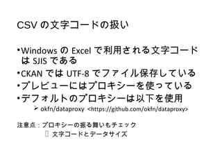 CSV の文字コードの扱い
•Windows の Excel で利用される文字コード
は SJIS である
•CKAN では UTF-8 でファイル保存している
•プレビューにはプロキシーを使っている
•デフォルトのプロキシーは以下を使用
 okfn/dataproxy <https://github.com/okfn/dataproxy>
注意点：プロキシーの振る舞いもチェック
 文字コードとデータサイズ
 